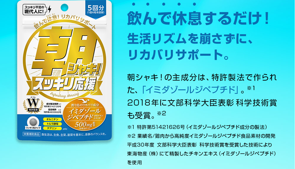 飲んで休息するだけ！生活リズムを崩さずに、リカバリサポート。朝シャキ！の主成分は、特許製法で作られた、「イミダゾールジペプチド」。平成30年に文部科学大臣表彰も受賞。