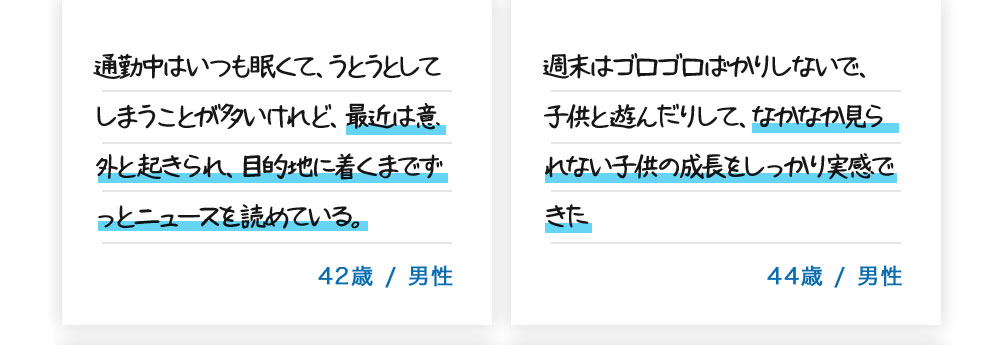 通勤中はいつも眠くて、うとうとしてしまうことが多いけれど、最近は意外と起きられ、目的地に着くまでずっとニュースを読めている。42歳/男性。週末はゴロゴロばかりしないで、子供と遊んだりして、なかなか見られない子供の成長をしっかり実感できた。44歳/男性