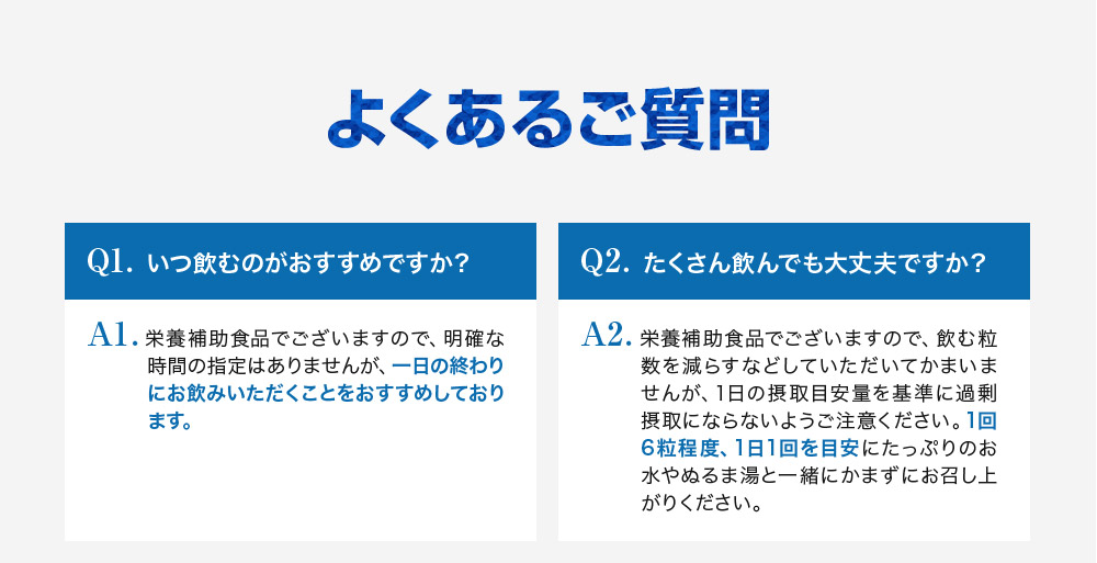 よくあるご質問Q1.いつ飲むのがおすすめですか？A1.栄養補助食品でございますので、明確な時間の指定はありませんが、一日の終わりにお飲みいただくことをお勧めしております。Q2.たくさん飲んでも大丈夫ですか？A2.栄養補助食品でございますので飲む粒数を減らすなどしていただいて構いませんが、1日の摂取目安量を基準に過剰摂取にならないようにご注意ください。1回6粒程度1日1回を目安にたっぷりのお水やぬるま湯と一緒にかまずにお召し上がりください。