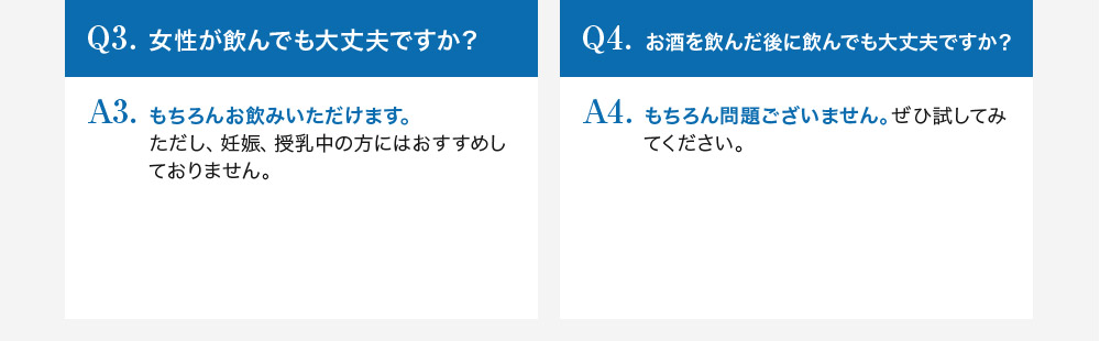 Q3.女性が飲んでも大丈夫ですか？A3.もちろんお飲みいただけます。ただし、妊娠、授乳中の方にはおすすめしておりません。Q4.お酒を飲んだ後に飲んでも大丈夫ですか？A4.もちろん問題ございません。ぜひ試してみてください。