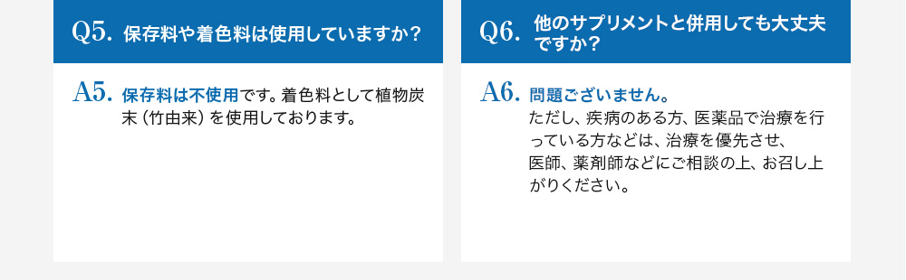 Q5.保存料や着色料は使用していますか？A5.保存料は不使用です。着色料として植物炭酸末（竹由来）を使用しております。Q6.他のサプリメントと併用しても大丈夫ですか？問題ございません。ただし、疾病のある方、医薬品で治療を行っている方などは、治療を優先し、医師、薬剤師などにご相談の上、お召し上がりください。