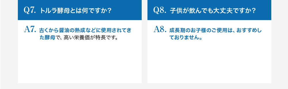 Q7.トルラ酵母とは何ですか？A7.古くから醤油の熟成などに使用されてきた酵母で、高い栄養価が特長です。Q8.子供が飲んでも大丈夫ですか？A8.成長期のお子様のご使用は、おすすめしておりません。