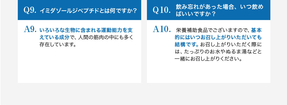 Q9.イミダゾールジペプチドとは何ですか？A9.いろいろな生物に含まれる運動能力を支えている成分で、人間の筋肉の中にも多く存在しています。Q10.飲み忘れがあった場合、いつ飲めばいいですか？A10.栄養補助食品でございますので、基本的にはいつお召し上がりいただいても結構です。お召し上がりいただく際には、たっぷりのお水がぬるま湯などと一緒にお召し上がりください。