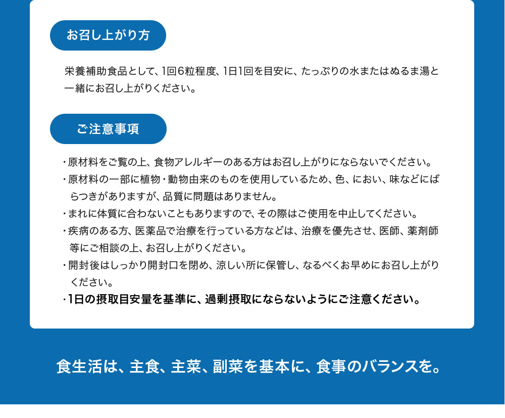 お召し上がり方：栄養補助食品として1回6粒程度、1日1回を目安に、たっぷりの水またはぬるま湯と一緒にお召し上がりください。食生活は、主食、主菜、副菜を基本に、食事のバランスを。