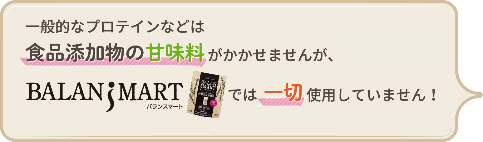 一般的なプロテインなどは食品添加物の甘味料がかかせませんが、BALANSMART (バランスマート)では一切使用していません!