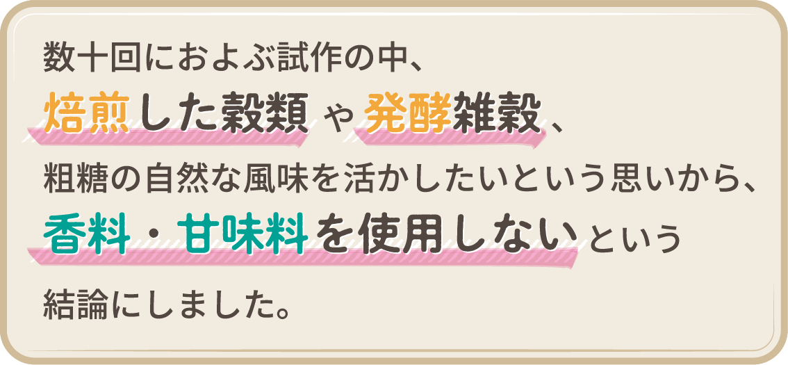 数十回におよぶ試作の中、焙煎した穀類や発酵雑穀、粗糖の自然な風味を活かしたいという思いから、香料・甘味料を使用しないという結論にしました。