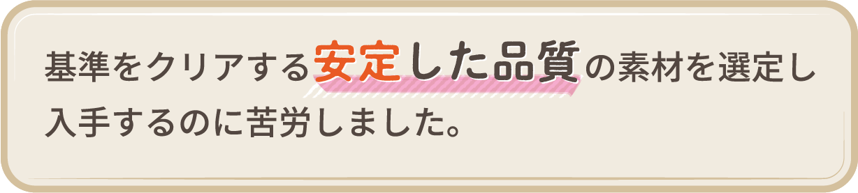 基準をクリアする安定した品質の素材を選定し入手するのに苦労しました。