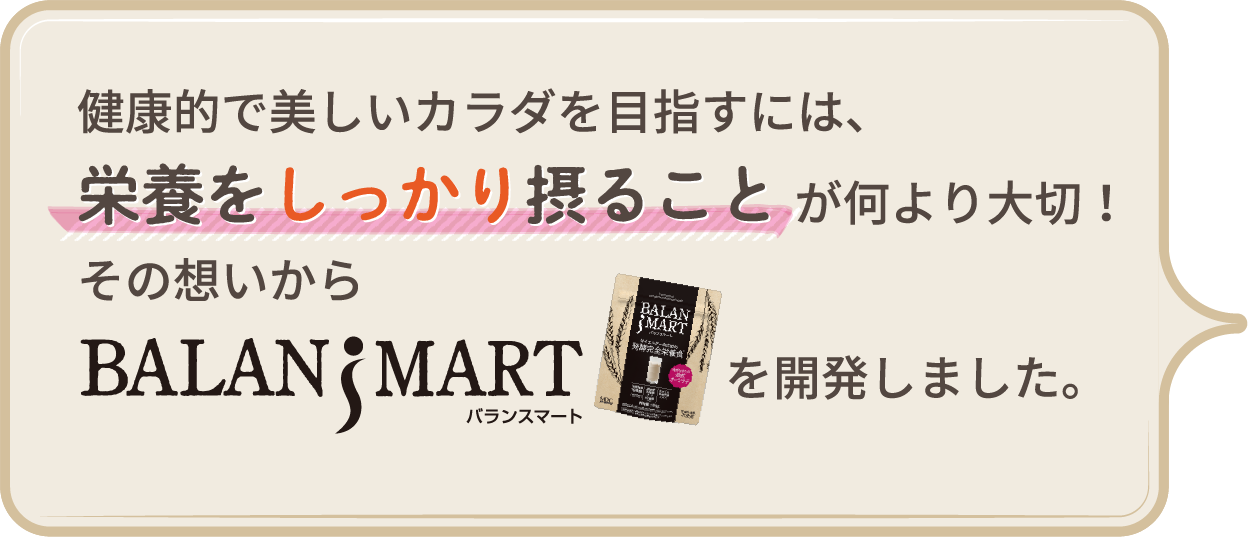 健康的で美しいカラダを目指すには、栄養をしっかり摂ることが何より大切!その想いからBALANSMART(バランスマート)を開発しました。