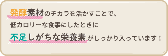 発酵素材のチカラを活かすことで、低カロリーな食事にしたときに不足しがちな栄養素がしっかり入っています!