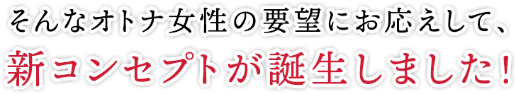 そんなオトナ女性の要望にお応えして、新コンセプトが誕生しました!