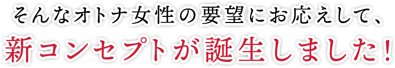 そんなオトナ女性の要望にお応えして、新コンセプトが誕生しました!