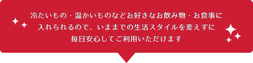 冷たいもの・温かいものなどお好きなお飲み物・お食事に入れられるので、いままでの生活スタイルを変えずに毎日安心してご利用いただけます