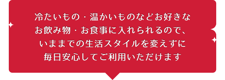 冷たいもの・温かいものなどお好きなお飲み物・お食事に入れられるので、いままでの生活スタイルを変えずに毎日安心してご利用いただけます