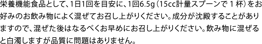 栄養機能食品として、1日1回を目安に、1回6.5g（15cc計量スプーンで１杯）をお好みのお飲み物によく混ぜてお召し上がりください。成分が沈殿することがありますので、混ぜた後はなるべくお早めにお召し上がりください。飲み物に混ぜると白濁しますが品質に問題はありません。
