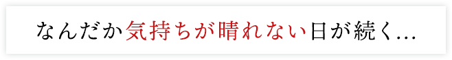 なんだか気持ちが晴れない日が続く...