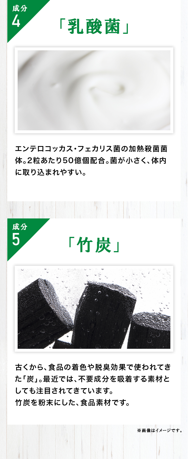 成分4「乳酸菌」エンテロコッカス・フェカリス菌の加熱殺菌菌体。2粒あたり50億個配合。菌が小さく、体内に取り込まれやすい。／成分5「竹炭」古くから、食品の着色や脱臭効果で使われてきた「炭」。最近では、不要成分を吸着する素材としても注目されてきています。竹炭を粉末にした、食品素材です。