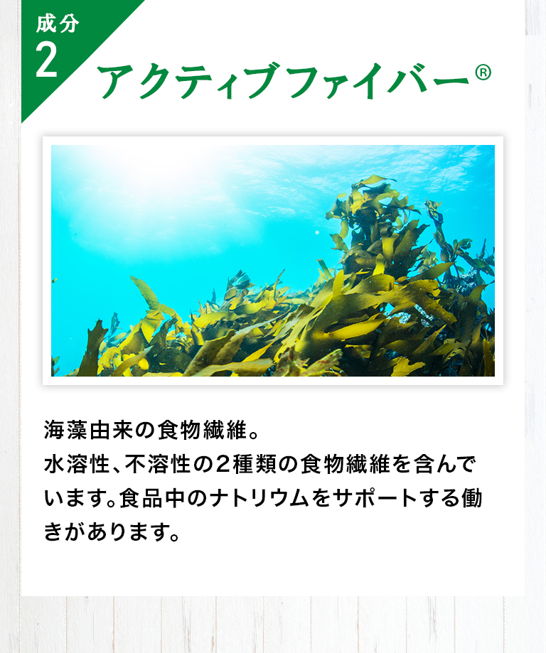 成分2「キトサン」カニの甲羅からつくられた成分で、食物繊維の一種です。／成分3「アクティブファイバー(R)」コンブなどを主とした海藻由来の食物繊維で、水溶性・不溶性の2種類の食物繊維を含んでいます。食品中のナトリウムを吸着する働きがあります。