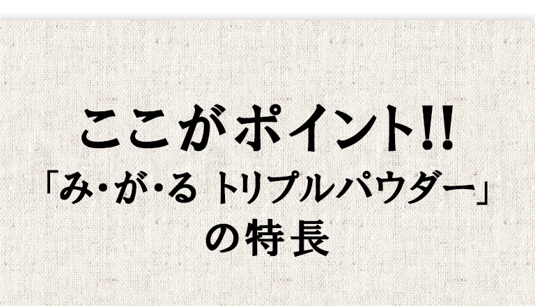 ここがポイント!! 「み・が・る トリプルパウダー（みがるトリプルパウダー）」の特長