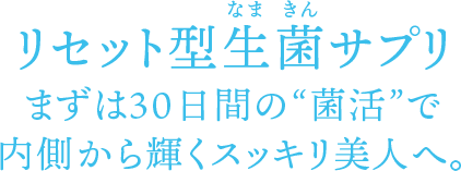 リセット型生菌（なまきん）サプリ まずは30日間の“菌活”で内側から輝くスッキリ美人へ。