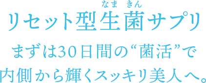 リセット型生菌（なまきん）サプリ まずは30日間の“菌活”で内側から輝くスッキリ美人へ。