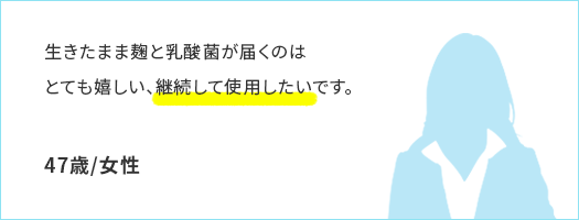 生きたまま麹と乳酸菌が届くのはとても嬉しい、継続して使用したいです。47歳/女性