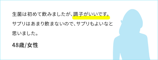 生菌は初めて飲みましたが、調子がいいです。サプリはあまり飲まないので、サプリもよいなと思いました。48歳/女性