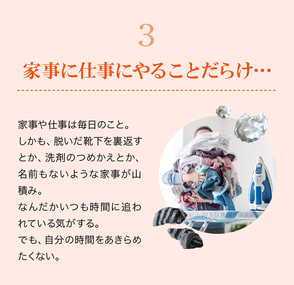 3.家事に仕事にやることだらけ・・・家事や仕事は毎日のこと。しかも、脱いだ靴下を裏返すとか、洗剤のつめかえとか、名前もないような家事が山積み。なんだかいつも時間に追われている気がする。でも自分の時間をあきらめたくない。