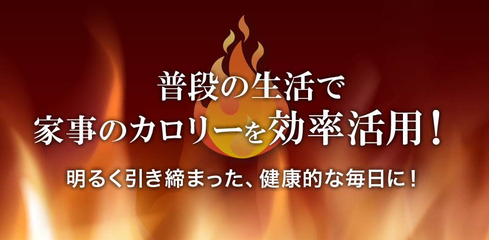 普段の生活で、家事のカロリーを効率活用！明るく引き締まった、健康的な毎日に！