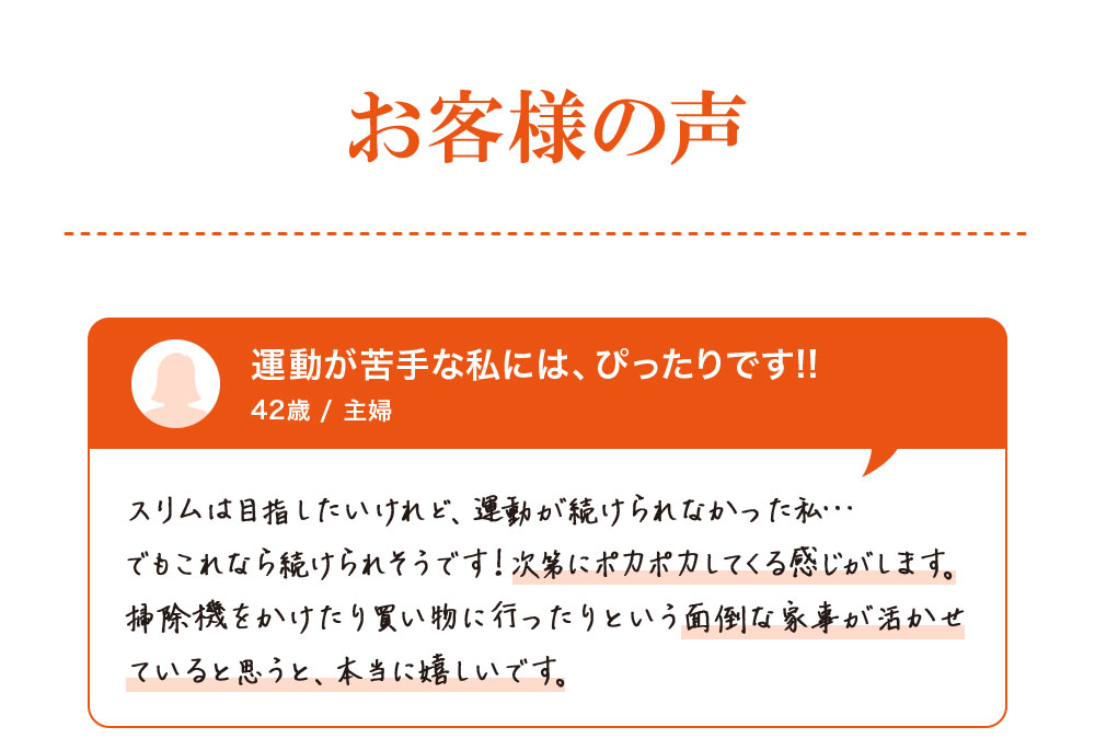 お客様の声。運動が苦手な私には、ぴったりです!!42歳/主婦　スリムは目指したいけれど、運動が続けられなかった私・・・でもこれなら続けられそうです！次第にポカポカしてくる感じがします。掃除機をかけたり買い物に行ったりという面倒な家事が生かせてるいると思うと、本当にうれしいです。