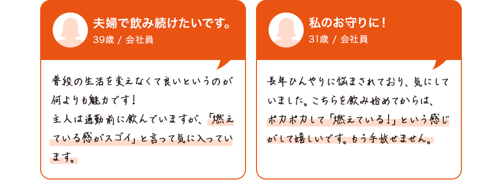 夫婦で飲み続けたいです。39歳/会社員　普段の生活を変えなくて良いというのが何よりも魅力です！主人は通勤前に飲んでいますが、「燃えている感がスゴイ」と言って気に入っています。私のお守りに！31歳/会社員　長年ひんやりに悩まされており、自分が痩せにくい体質のようで気にしていました。こちらを飲み始めてからは、ポカポカして「燃えている！」という感じがして嬉しいです。もう手放せません。