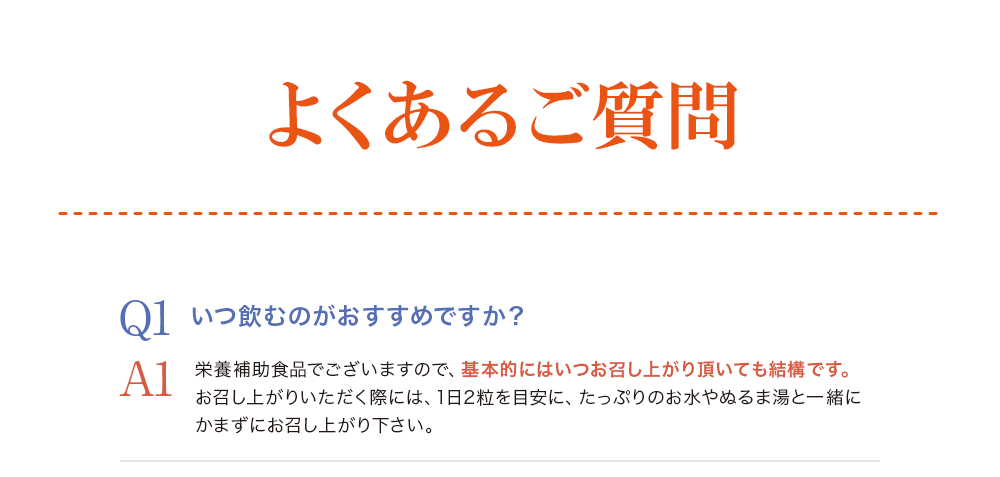 -よくあるご質問-Q1.いつ飲むのがおすすめですか？A1.栄養補助食品でございますので、基本的にはいつお召し上がり頂いても結構です。お召し上がりいただく際には、一日2粒を目安に、たっぷりのお水やぬるま湯と一緒にかまずにお召し上がりください。