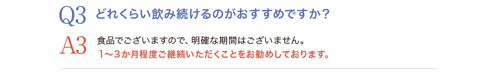 Q3.どれくらい飲み続けるのがおすすめですか？A3.食品でございますので、明確な期間はございません。1〜3ヵ月程度ご継続頂く事をお勧めしております。