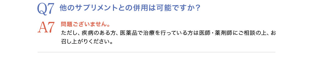 Q7.他のサプリメントとの併用は可能ですか？A7.問題ございません。ただし疾病のある方、医薬品で治療を行っている方は医師・薬剤師にご相談の上、お召し上がりください。