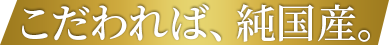 こだわれば、純国産。